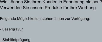 Wie können Sie Ihren Kunden in Erinnerung bleiben? Verwenden Sie unsere Produkte für Ihre Werbung.  Folgende Möglichkeiten stehen Ihnen zur Verfügung:   - Lasergravur  - Stahltiefprägung